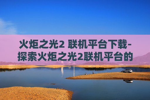 火炬之光2 联机平台下载-探索火炬之光2联机平台的奥秘
