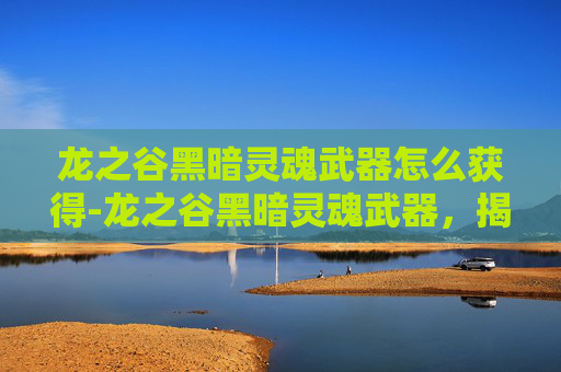 龙之谷黑暗灵魂武器怎么获得-龙之谷黑暗灵魂武器，揭秘其独特魅力与战斗价值