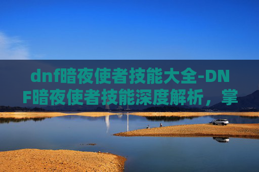 dnf暗夜使者技能大全-DNF暗夜使者技能深度解析，掌握关键能力，成为游戏中的佼佼者