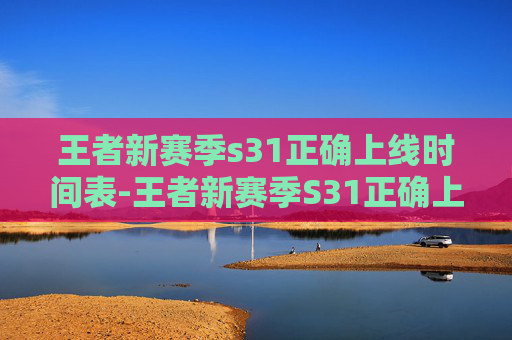 王者新赛季s31正确上线时间表-王者新赛季S31正确上线时间