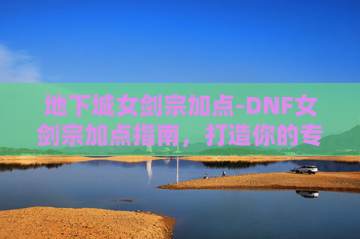 地下城女剑宗加点-DNF女剑宗加点指南，打造你的专属战斗风格