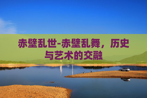 赤壁乱世-赤壁乱舞，历史与艺术的交融