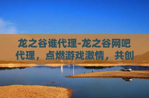 龙之谷谁代理-龙之谷网吧代理，点燃游戏激情，共创电竞未来
