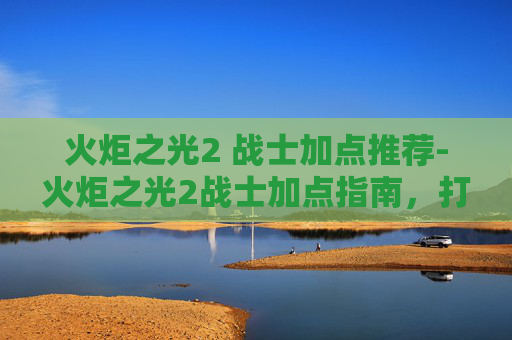 火炬之光2 战士加点推荐-火炬之光2战士加点指南，打造你的终极战斗力量