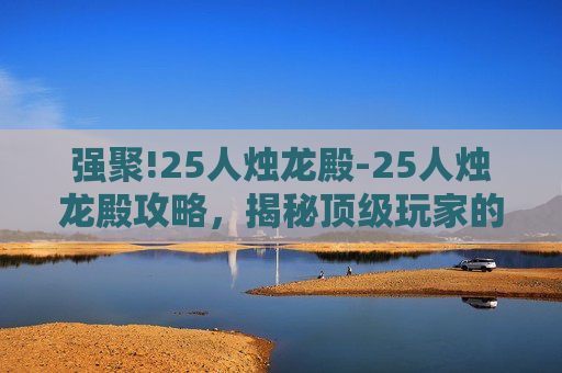 强聚!25人烛龙殿-25人烛龙殿攻略，揭秘顶级玩家的通关秘籍