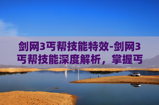 剑网3丐帮技能特效-剑网3丐帮技能深度解析，掌握丐帮的精髓，成为江湖中的传奇