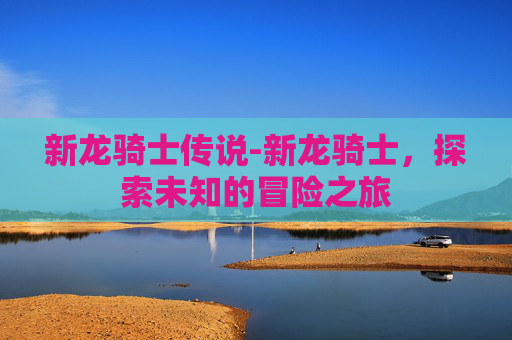 新龙骑士传说-新龙骑士，探索未知的冒险之旅
