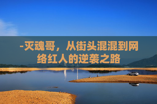-灭魂哥,从街头混混到网络红人的逆袭之路 -灭魂哥,从街头混混到网络红人的逆袭之路
