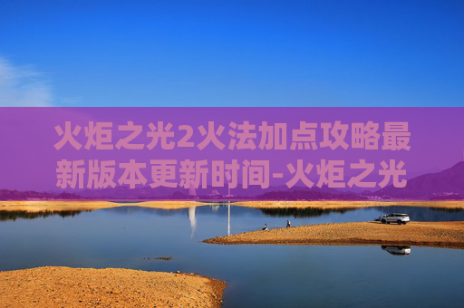火炬之光2火法加点攻略最新版本更新时间-火炬之光2火法加点指南，掌握元素力量的精髓