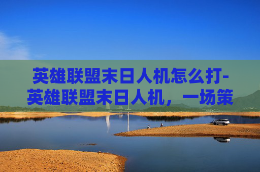 英雄联盟末日人机怎么打-英雄联盟末日人机，一场策略与技巧的终极较量