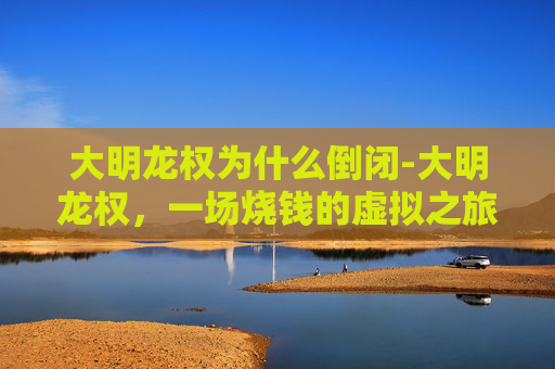 大明龙权为什么倒闭-大明龙权,一场烧钱的虚拟之旅 大明龙权为什么倒闭-大明龙权,一场烧钱的虚拟之旅