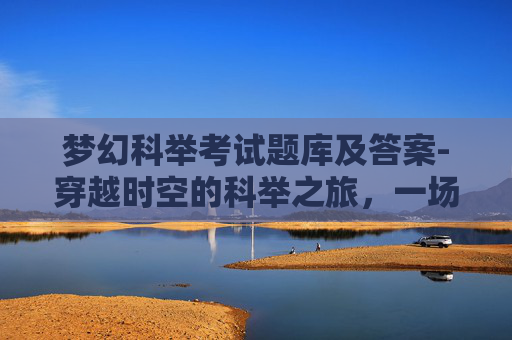 梦幻科举考试题库及答案-穿越时空的科举之旅,一场梦幻般的古代考试体验 梦幻科举考试题库及答案-穿越时空的科举之旅,一场梦幻般的古代考试体验