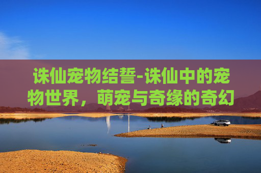 诛仙宠物结誓-诛仙中的宠物世界，萌宠与奇缘的奇幻之旅