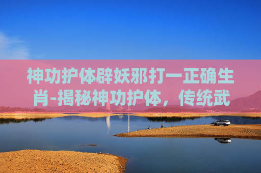 神功护体辟妖邪打一正确生肖-揭秘神功护体,传统武术中的神秘力量 神功护体辟妖邪打一正确生肖-揭秘神功护体,传统武术中的神秘力量