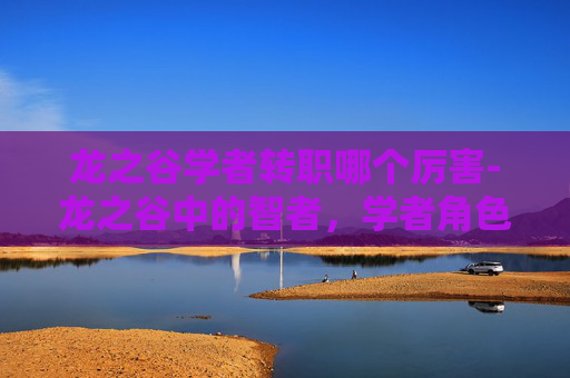 龙之谷学者转职哪个厉害-龙之谷中的智者,学者角色深度解析 龙之谷学者转职哪个厉害-龙之谷中的智者,学者角色深度解析