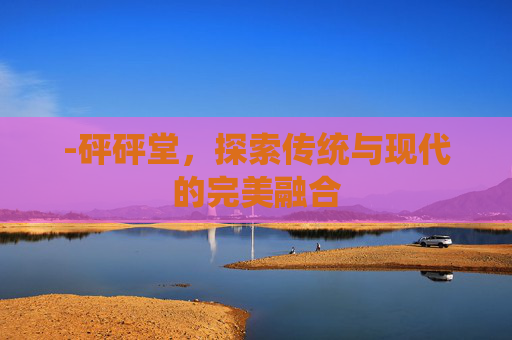 -砰砰堂,探索传统与现代的完美融合 -砰砰堂,探索传统与现代的完美融合