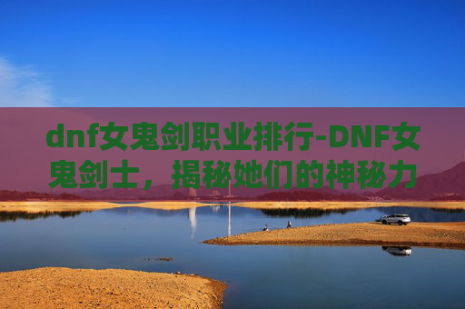 dnf女鬼剑职业排行-DNF女鬼剑士，揭秘她们的神秘力量与战斗艺术