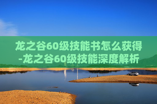 龙之谷60级技能书怎么获得-龙之谷60级技能深度解析