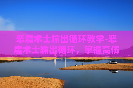 恶魔术士输出循环教学-恶魔术士输出循环,掌握高伤害输出技巧 恶魔术士输出循环教学-恶魔术士输出循环,掌握高伤害输出技巧