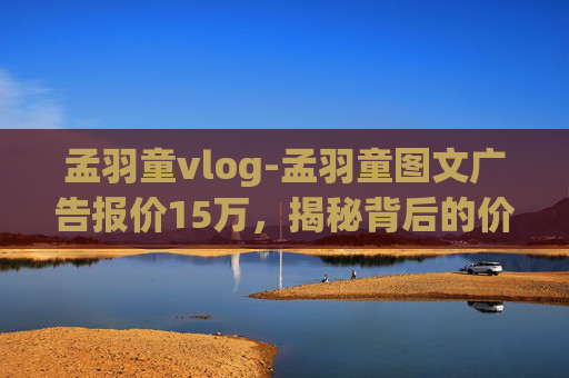 孟羽童vlog-孟羽童图文广告报价15万，揭秘背后的价值与影响
