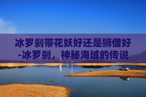 冰罗刹带花妖好还是狮僧好-冰罗刹,神秘海域的传说与现代探险