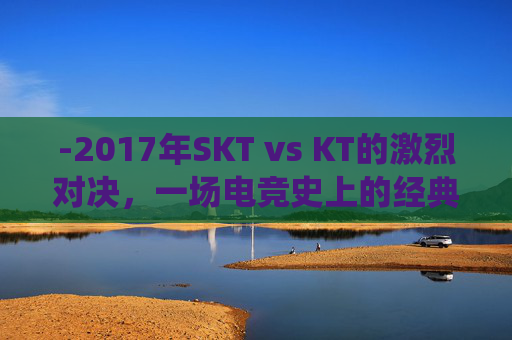 -2017年SKT vs KT的激烈对决，一场电竞史上的经典战役