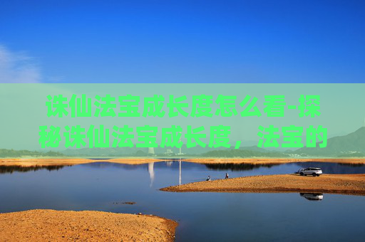 诛仙法宝成长度怎么看-探秘诛仙法宝成长度，法宝的演变与玩家的成长之路