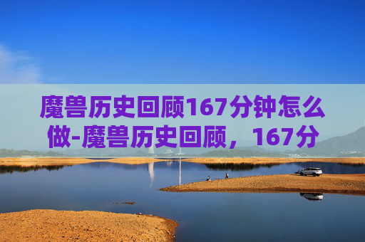 魔兽历史回顾167分钟怎么做-魔兽历史回顾，167分钟的史诗之旅