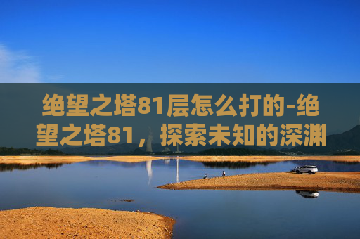 绝望之塔81层怎么打的-绝望之塔81，探索未知的深渊