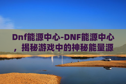 Dnf能源中心-DNF能源中心，揭秘游戏中的神秘能量源泉