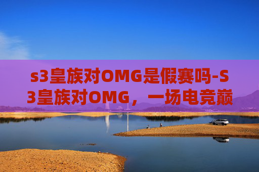 s3皇族对OMG是假赛吗-S3皇族对OMG，一场电竞巅峰对决的回顾与思考