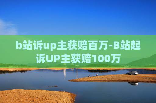 b站诉up主获赔百万-B站起诉UP主获赔100万