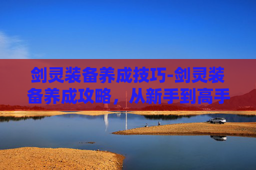 剑灵装备养成技巧-剑灵装备养成攻略，从新手到高手的必备指南