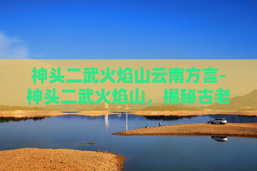 神头二武火焰山云南方言-神头二武火焰山，揭秘古老传说与现代探险