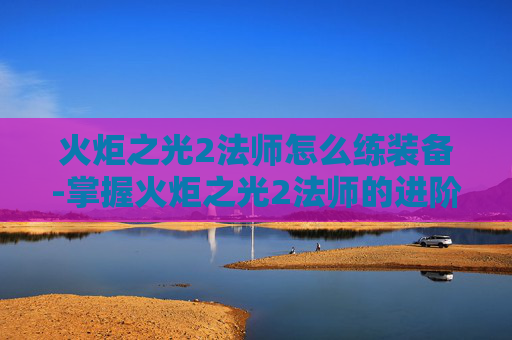 火炬之光2法师怎么练装备-掌握火炬之光2法师的进阶之道,技巧与策略 火炬之光2法师怎么练装备-掌握火炬之光2法师的进阶之道,技巧与策略