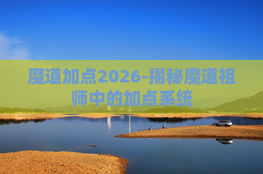 魔道加点2026-揭秘魔道祖师中的加点系统