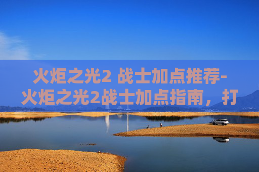 火炬之光2 战士加点推荐-火炬之光2战士加点指南，打造你的终极战士之路