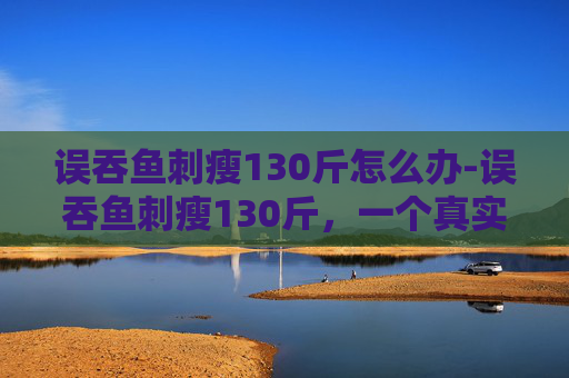 误吞鱼刺瘦130斤怎么办-误吞鱼刺瘦130斤,一个真实案例的启示 误吞鱼刺瘦130斤怎么办-误吞鱼刺瘦130斤,一个真实案例的启示