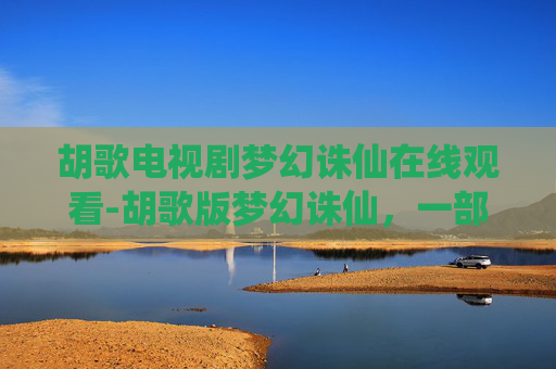 胡歌电视剧梦幻诛仙在线观看-胡歌版梦幻诛仙，一部仙侠剧的传奇与遗憾