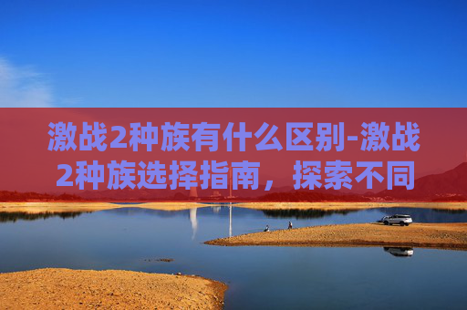 激战2种族有什么区别-激战2种族选择指南，探索不同种族的独特魅力与策略