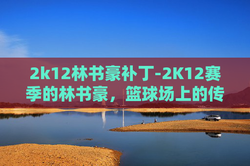 2k12林书豪补丁-2K12赛季的林书豪,篮球场上的传奇与挑战 2k12林书豪补丁-2K12赛季的林书豪,篮球场上的传奇与挑战