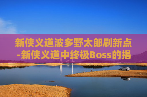 新侠义道波多野太郎刷新点-新侠义道中终极Boss的揭秘，挑战与策略