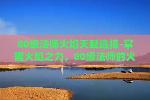 80级法师火焰天赋选择-掌握火焰之力，80级法师的火焰天赋解析