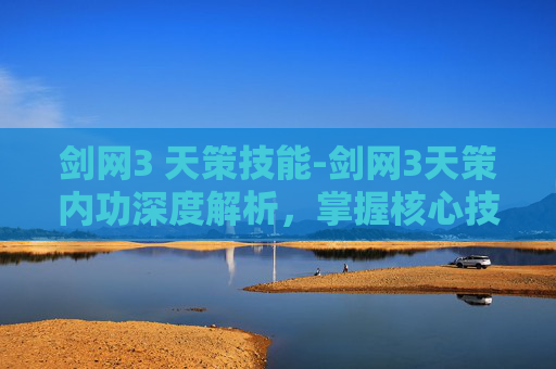 剑网3 天策技能-剑网3天策内功深度解析，掌握核心技能，提升战斗效率