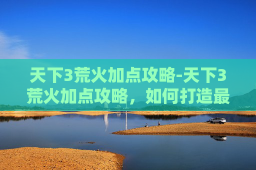 天下3荒火加点攻略-天下3荒火加点攻略，如何打造最强荒火角色