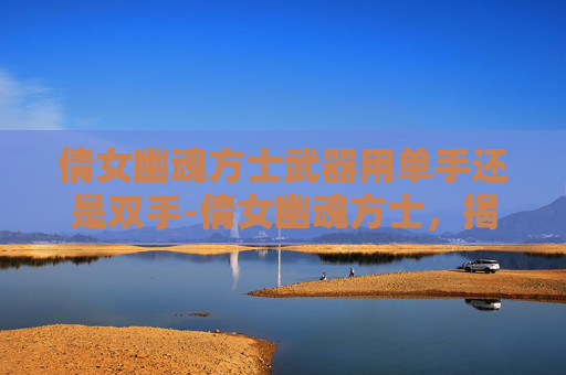 倩女幽魂方士武器用单手还是双手-倩女幽魂方士，揭秘倩女幽魂中的神秘角色