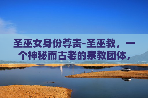 圣巫女身份尊贵-圣巫教，一个神秘而古老的宗教团体，以其独特的信仰体系和神秘的仪式而闻名。在探讨如何为圣巫教加点时，我们需要从多个角度来分析其信仰、仪式、实践以及与现代社会的互动