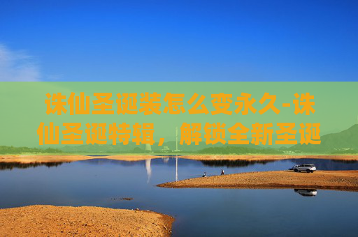 诛仙圣诞装怎么变永久-诛仙圣诞特辑，解锁全新圣诞装，开启奇幻冒险之旅