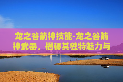 龙之谷箭神技能-龙之谷箭神武器，揭秘其独特魅力与战斗之道