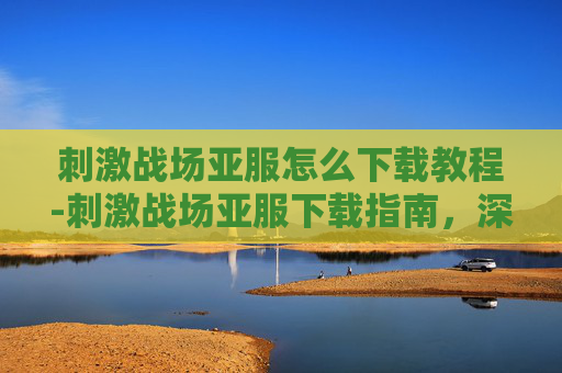 刺激战场亚服怎么下载教程-刺激战场亚服下载指南，深入探索游戏新天地